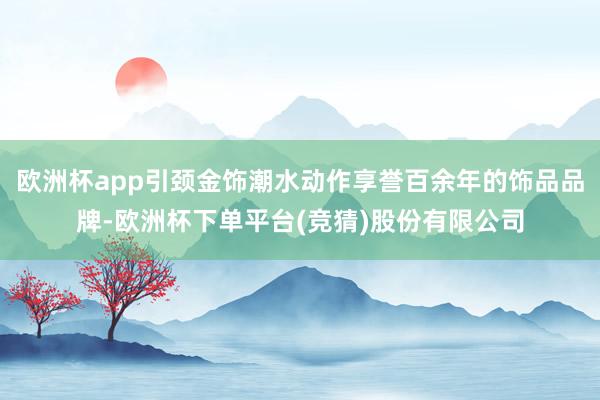 欧洲杯app引颈金饰潮水动作享誉百余年的饰品品牌-欧洲杯下单平台(竞猜)股份有限公司