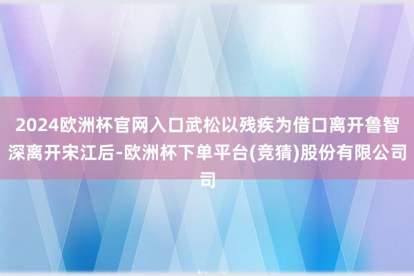 2024欧洲杯官网入口武松以残疾为借口离开鲁智深离开宋江后-欧洲杯下单平台(竞猜)股份有限公司