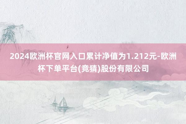 2024欧洲杯官网入口累计净值为1.212元-欧洲杯下单平台(竞猜)股份有限公司