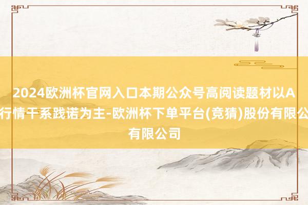 2024欧洲杯官网入口本期公众号高阅读题材以A股行情干系践诺为主-欧洲杯下单平台(竞猜)股份有限公司