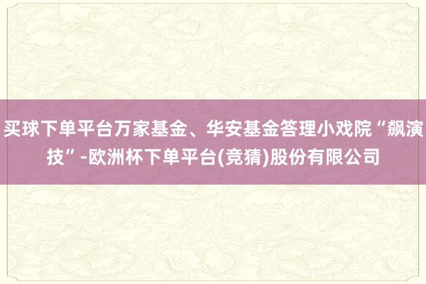 买球下单平台万家基金、华安基金答理小戏院“飙演技”-欧洲杯下单平台(竞猜)股份有限公司
