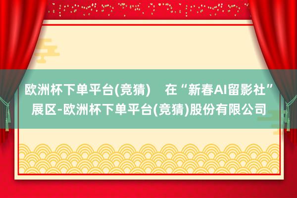 欧洲杯下单平台(竞猜)﻿    在“新春AI留影社”展区-欧洲杯下单平台(竞猜)股份有限公司