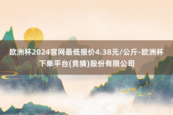 欧洲杯2024官网最低报价4.38元/公斤-欧洲杯下单平台(竞猜)股份有限公司