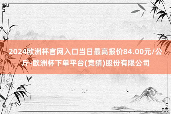 2024欧洲杯官网入口当日最高报价84.00元/公斤-欧洲杯下单平台(竞猜)股份有限公司