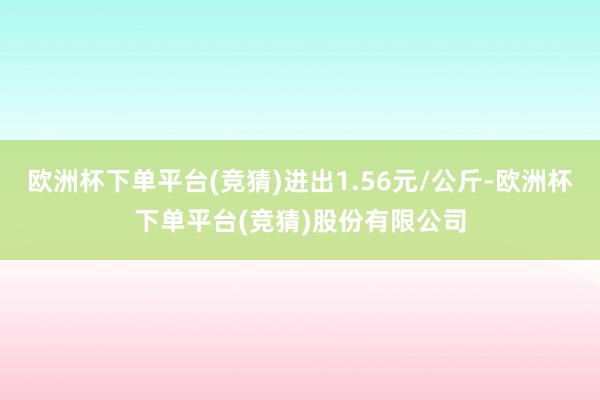 欧洲杯下单平台(竞猜)进出1.56元/公斤-欧洲杯下单平台(竞猜)股份有限公司