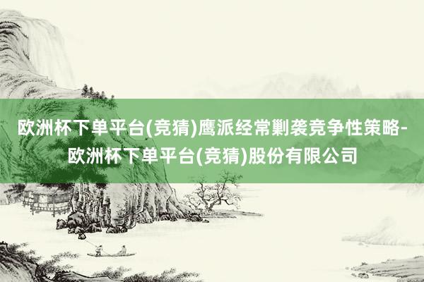 欧洲杯下单平台(竞猜)鹰派经常剿袭竞争性策略-欧洲杯下单平台(竞猜)股份有限公司