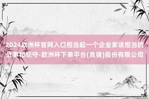 2024欧洲杯官网入口担当起一个企业家该担当的处事和职守-欧洲杯下单平台(竞猜)股份有限公司