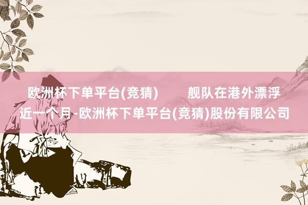 欧洲杯下单平台(竞猜)        舰队在港外漂浮近一个月-欧洲杯下单平台(竞猜)股份有限公司