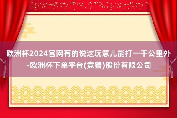 欧洲杯2024官网有的说这玩意儿能打一千公里外-欧洲杯下单平台(竞猜)股份有限公司