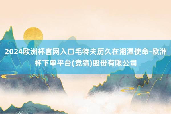 2024欧洲杯官网入口毛特夫历久在湘潭使命-欧洲杯下单平台(竞猜)股份有限公司