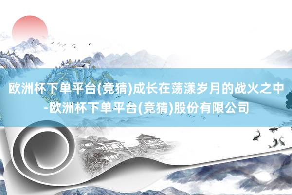 欧洲杯下单平台(竞猜)成长在荡漾岁月的战火之中-欧洲杯下单平台(竞猜)股份有限公司