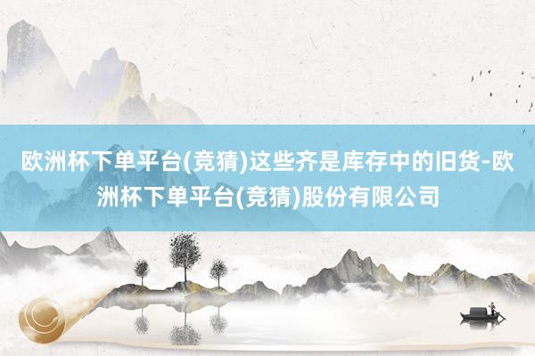 欧洲杯下单平台(竞猜)这些齐是库存中的旧货-欧洲杯下单平台(竞猜)股份有限公司