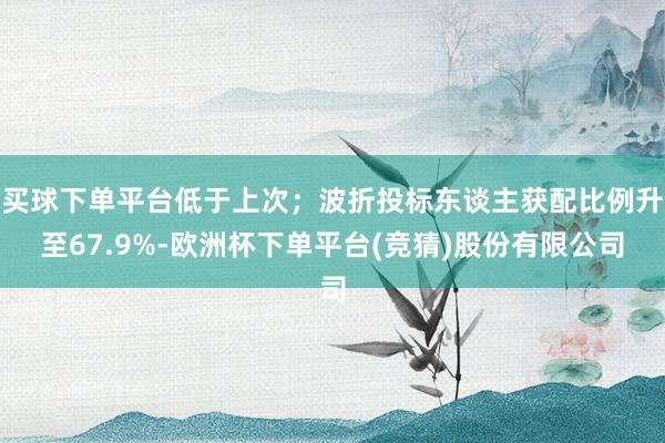 买球下单平台低于上次；波折投标东谈主获配比例升至67.9%-欧洲杯下单平台(竞猜)股份有限公司
