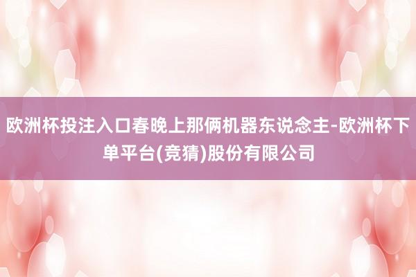 欧洲杯投注入口春晚上那俩机器东说念主-欧洲杯下单平台(竞猜)股份有限公司