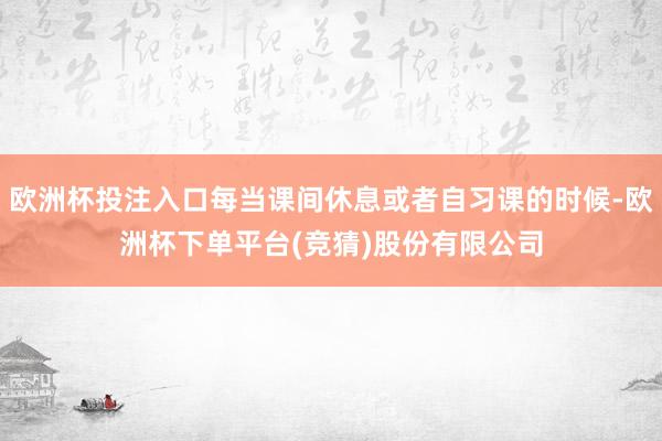 欧洲杯投注入口每当课间休息或者自习课的时候-欧洲杯下单平台(竞猜)股份有限公司