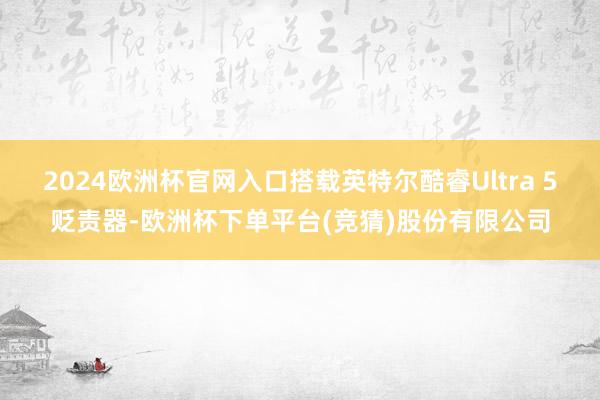 2024欧洲杯官网入口搭载英特尔酷睿Ultra 5贬责器-欧洲杯下单平台(竞猜)股份有限公司