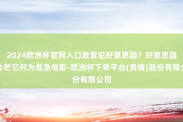 2024欧洲杯官网入口敢冒犯好意思国？好意思国就会把它列为危急电影-欧洲杯下单平台(竞猜)股份有限公司