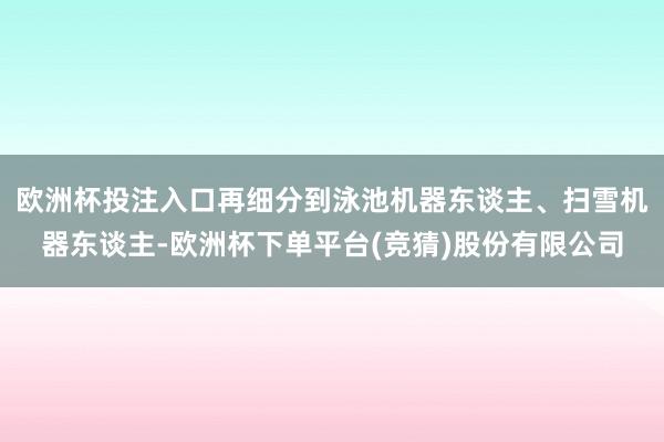 欧洲杯投注入口再细分到泳池机器东谈主、扫雪机器东谈主-欧洲杯下单平台(竞猜)股份有限公司