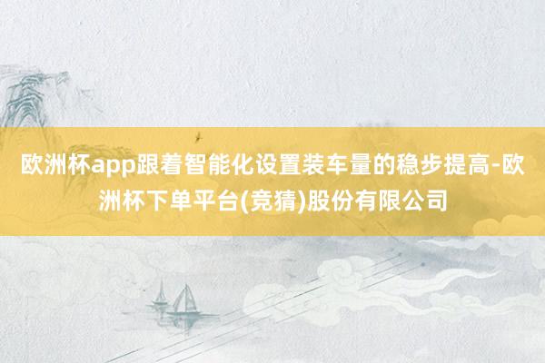 欧洲杯app跟着智能化设置装车量的稳步提高-欧洲杯下单平台(竞猜)股份有限公司