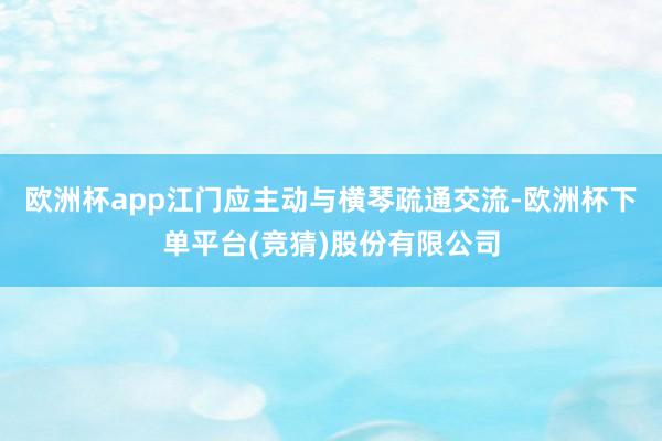 欧洲杯app江门应主动与横琴疏通交流-欧洲杯下单平台(竞猜)股份有限公司