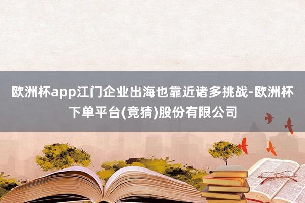 欧洲杯app江门企业出海也靠近诸多挑战-欧洲杯下单平台(竞猜)股份有限公司