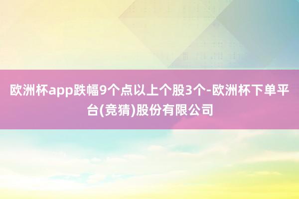 欧洲杯app跌幅9个点以上个股3个-欧洲杯下单平台(竞猜)股份有限公司