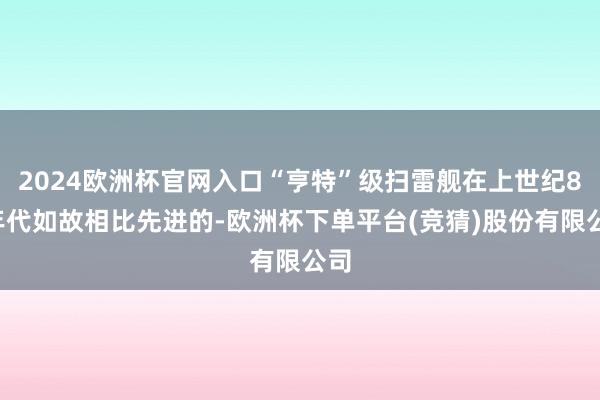 2024欧洲杯官网入口“亨特”级扫雷舰在上世纪80年代如故相比先进的-欧洲杯下单平台(竞猜)股份有限公司