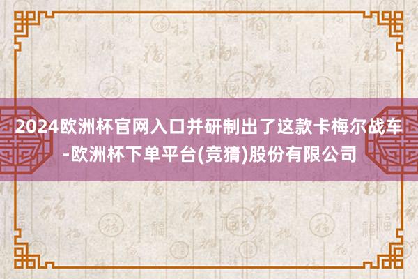 2024欧洲杯官网入口并研制出了这款卡梅尔战车-欧洲杯下单平台(竞猜)股份有限公司