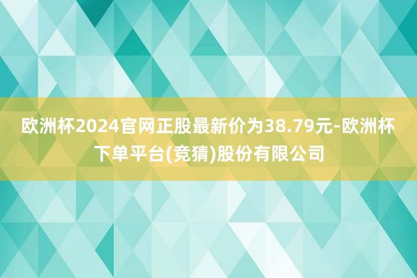 欧洲杯2024官网正股最新价为38.79元-欧洲杯下单平台(竞猜)股份有限公司