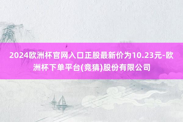 2024欧洲杯官网入口正股最新价为10.23元-欧洲杯下单平台(竞猜)股份有限公司