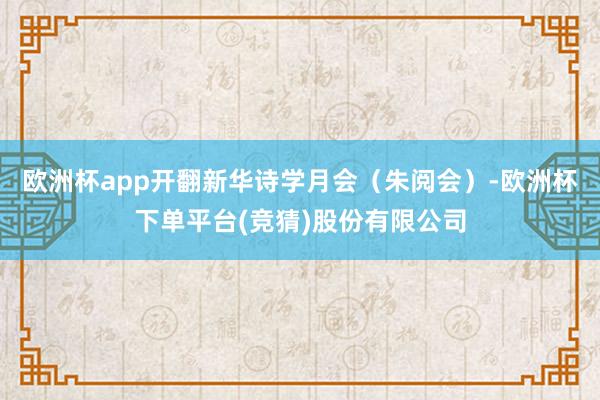 欧洲杯app开翻新华诗学月会（朱阅会）-欧洲杯下单平台(竞猜)股份有限公司