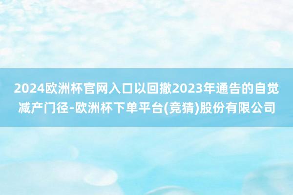 2024欧洲杯官网入口以回撤2023年通告的自觉减产门径-欧洲杯下单平台(竞猜)股份有限公司