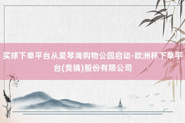 买球下单平台从爱琴海购物公园启动-欧洲杯下单平台(竞猜)股份有限公司