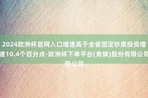 2024欧洲杯官网入口增速高于全省固定钞票投资增速10.4个百分点-欧洲杯下单平台(竞猜)股份有限公司