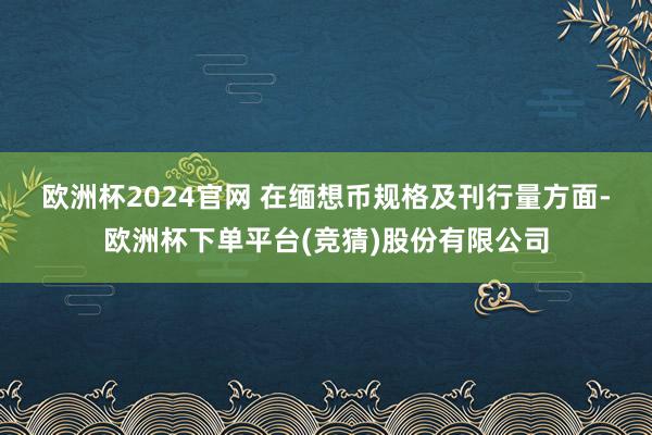 欧洲杯2024官网 　　在缅想币规格及刊行量方面-欧洲杯下单平台(竞猜)股份有限公司