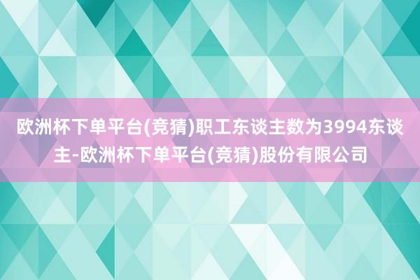 欧洲杯下单平台(竞猜)职工东谈主数为3994东谈主-欧洲杯下单平台(竞猜)股份有限公司