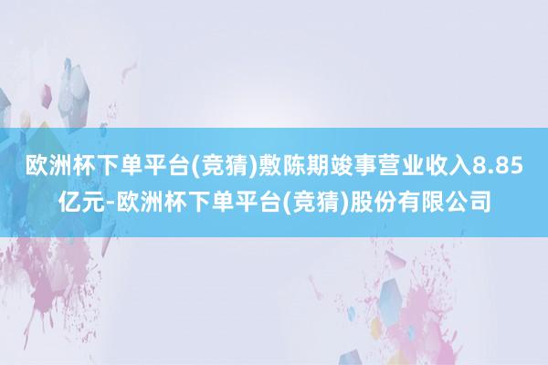 欧洲杯下单平台(竞猜)敷陈期竣事营业收入8.85亿元-欧洲杯下单平台(竞猜)股份有限公司