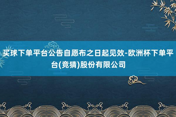 买球下单平台公告自愿布之日起见效-欧洲杯下单平台(竞猜)股份有限公司