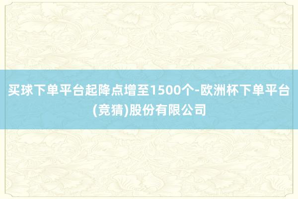 买球下单平台起降点增至1500个-欧洲杯下单平台(竞猜)股份有限公司