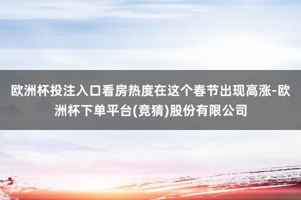 欧洲杯投注入口　　看房热度在这个春节出现高涨-欧洲杯下单平台(竞猜)股份有限公司