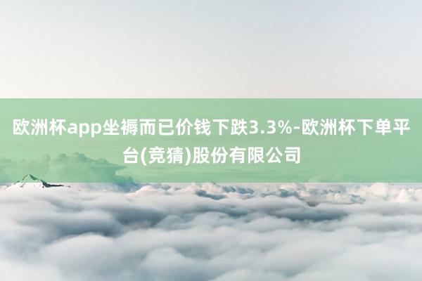 欧洲杯app坐褥而已价钱下跌3.3%-欧洲杯下单平台(竞猜)股份有限公司