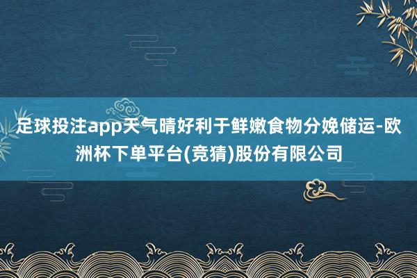足球投注app天气晴好利于鲜嫩食物分娩储运-欧洲杯下单平台(竞猜)股份有限公司