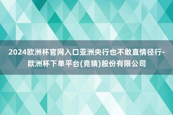 2024欧洲杯官网入口亚洲央行也不敢直情径行-欧洲杯下单平台(竞猜)股份有限公司