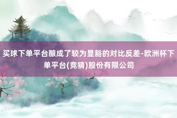 买球下单平台酿成了较为显豁的对比反差-欧洲杯下单平台(竞猜)股份有限公司