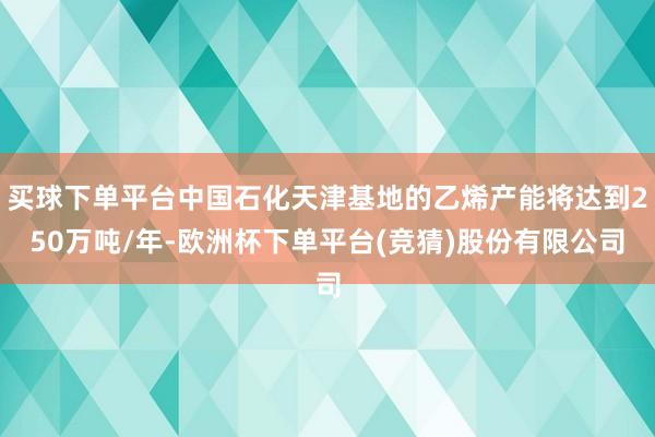 买球下单平台中国石化天津基地的乙烯产能将达到250万吨/年-欧洲杯下单平台(竞猜)股份有限公司