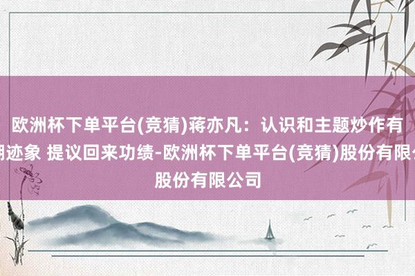 欧洲杯下单平台(竞猜)蒋亦凡:认识和主题炒作有落潮迹象 提议回来功绩-欧洲杯下单平台(竞猜)股份有限公司