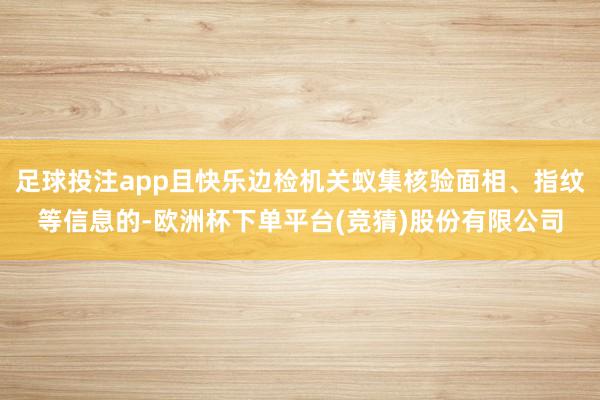 足球投注app且快乐边检机关蚁集核验面相、指纹等信息的-欧洲杯下单平台(竞猜)股份有限公司