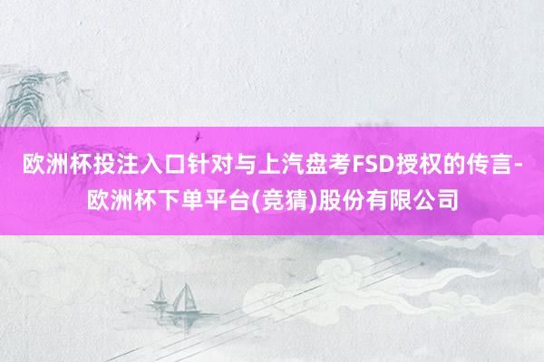 欧洲杯投注入口针对与上汽盘考FSD授权的传言-欧洲杯下单平台(竞猜)股份有限公司