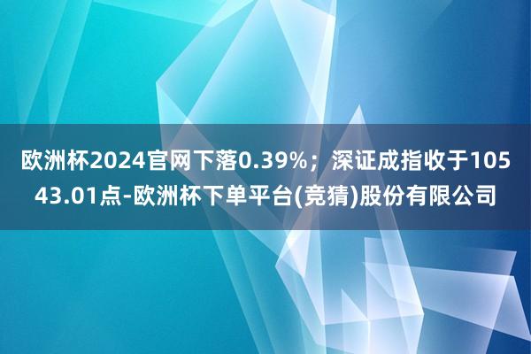 欧洲杯2024官网下落0.39%；深证成指收于10543.01点-欧洲杯下单平台(竞猜)股份有限公司