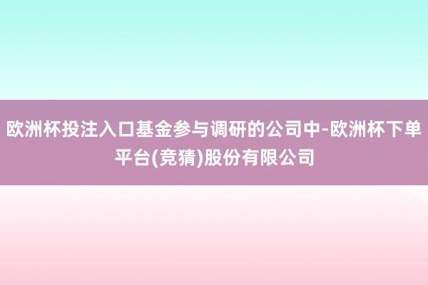 欧洲杯投注入口基金参与调研的公司中-欧洲杯下单平台(竞猜)股份有限公司